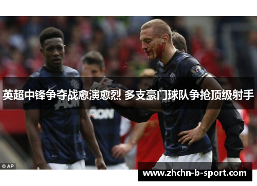 英超中锋争夺战愈演愈烈 多支豪门球队争抢顶级射手